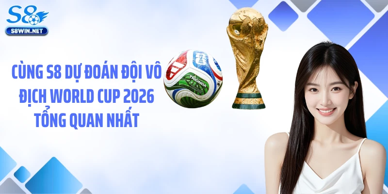 Cùng S8 dự đoán đội vô địch World Cup 2026 tổng quan nhất